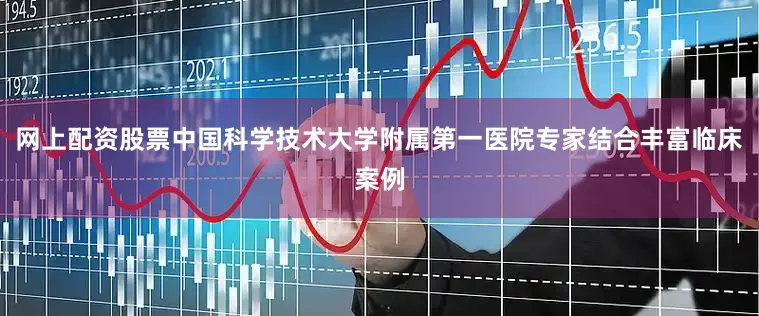 网上配资股票中国科学技术大学附属第一医院专家结合丰富临床案例
