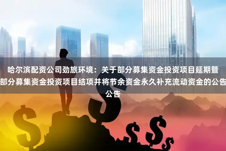 哈尔滨配资公司劲旅环境：关于部分募集资金投资项目延期暨部分募集资金投资项目结项并将节余资金永久补充流动资金的公告