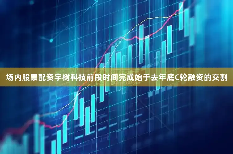 场内股票配资宇树科技前段时间完成始于去年底C轮融资的交割