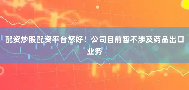 配资炒股配资平台您好！公司目前暂不涉及药品出口业务