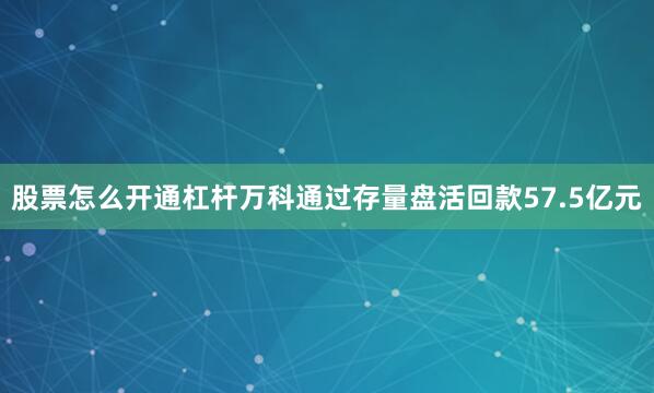 股票怎么开通杠杆万科通过存量盘活回款57.5亿元