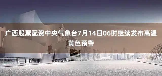 广西股票配资中央气象台7月14日06时继续发布高温黄色预警