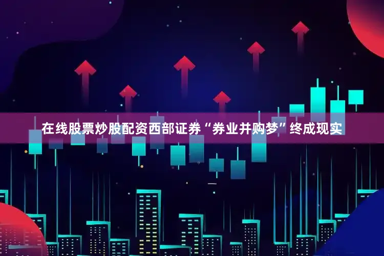 在线股票炒股配资西部证券“券业并购梦”终成现实